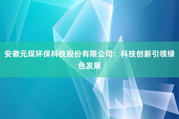 安徽元琛环保科技股份有限公司：科技创新引领绿色发展