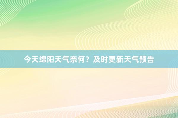 今天绵阳天气奈何？及时更新天气预告